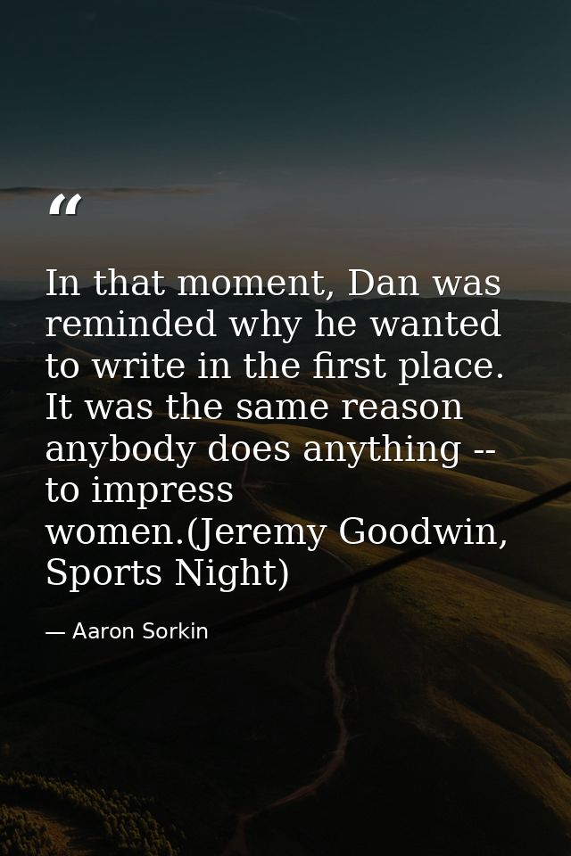 In that moment, Dan was reminded why he wanted to write in the first place. It was the same reason anybody does anything — Aaron Sorkin