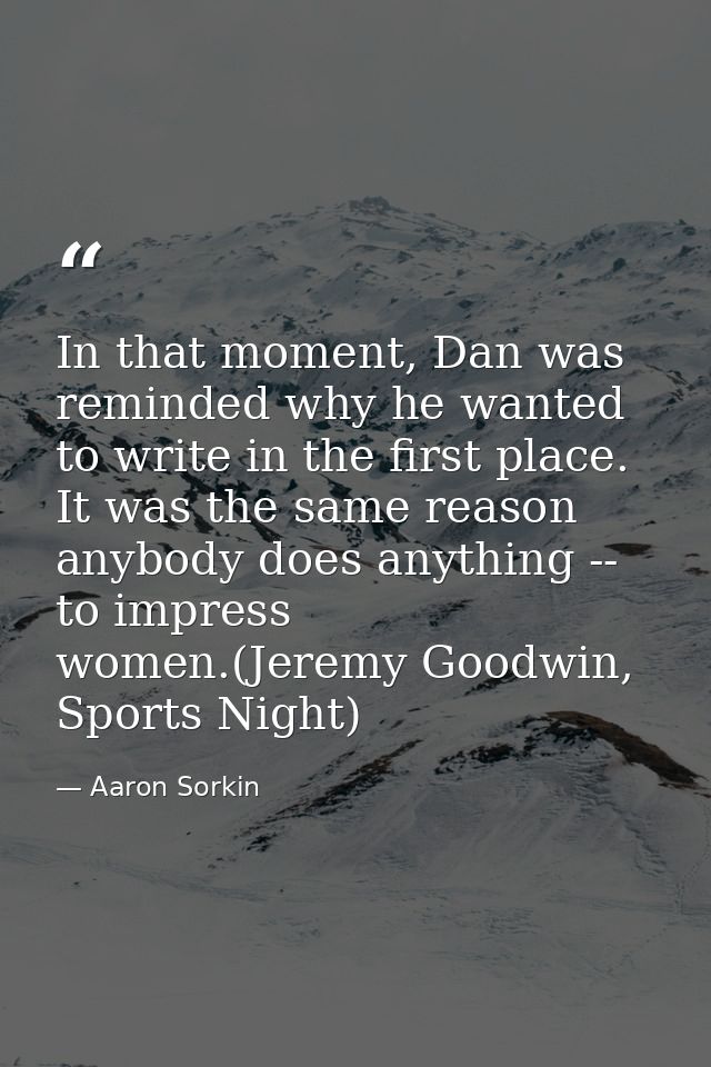 In that moment, Dan was reminded why he wanted to write in the first place. It was the same reason anybody does anything — Aaron Sorkin