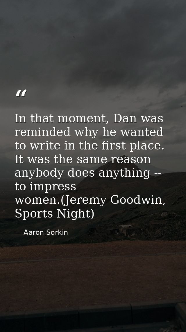In that moment, Dan was reminded why he wanted to write in the first place. It was the same reason anybody does anything — Aaron Sorkin