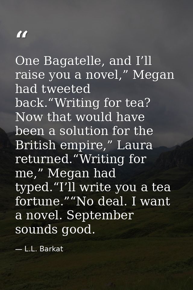 One Bagatelle, and I’ll raise you a novel,” Megan had tweeted back.“Writing for tea? Now that would have been a solution — L.L. Barkat