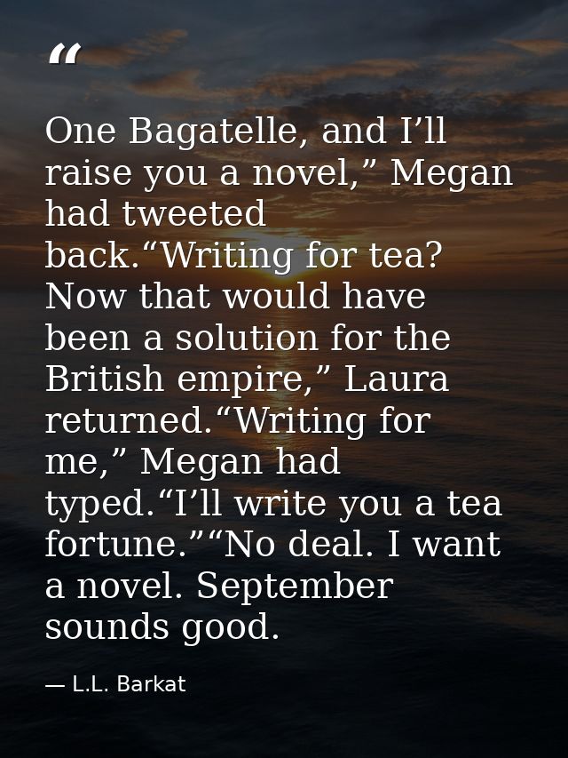 One Bagatelle, and I’ll raise you a novel,” Megan had tweeted back.“Writing for tea? Now that would have been a solution — L.L. Barkat