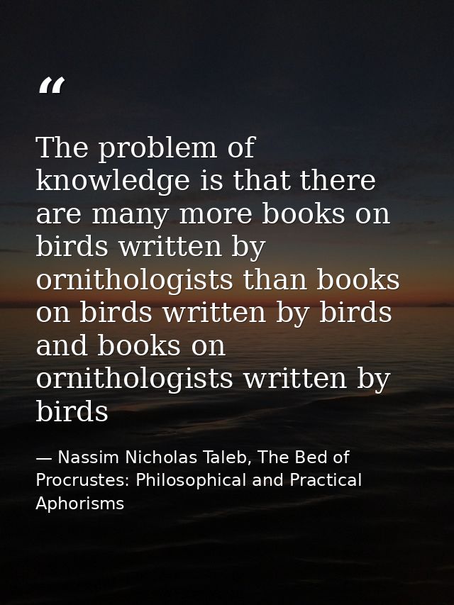 The problem of knowledge is that there are many more books on birds written by ornithologists than books on birds writte — Nassim Nicholas Taleb, The Bed of Procrustes: Philosophical and Practical Aphorisms