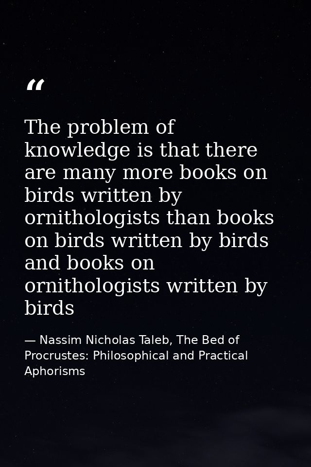 The problem of knowledge is that there are many more books on birds written by ornithologists than books on birds writte — Nassim Nicholas Taleb, The Bed of Procrustes: Philosophical and Practical Aphorisms