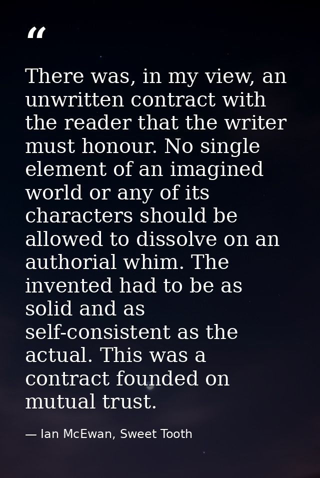 There was, in my view, an unwritten contract with the reader that the writer must honour. No single element of an imagin — Ian McEwan, Sweet Tooth