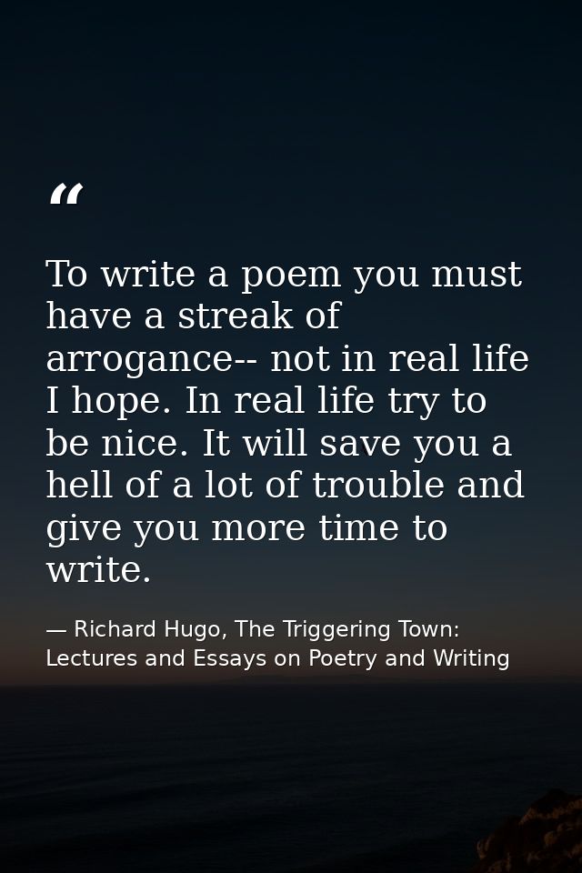 To write a poem you must have a streak of arrogance-- not in real life I hope. In real life try to be nice. It will save — Richard Hugo, The Triggering Town: Lectures and Essays on Poetry and Writing