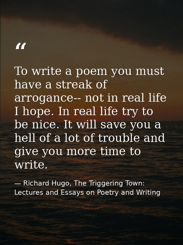 To write a poem you must have a streak of arrogance-- not in real life I hope. In real life try to be nice. It will save — Richard Hugo, The Triggering Town: Lectures and Essays on Poetry and Writing