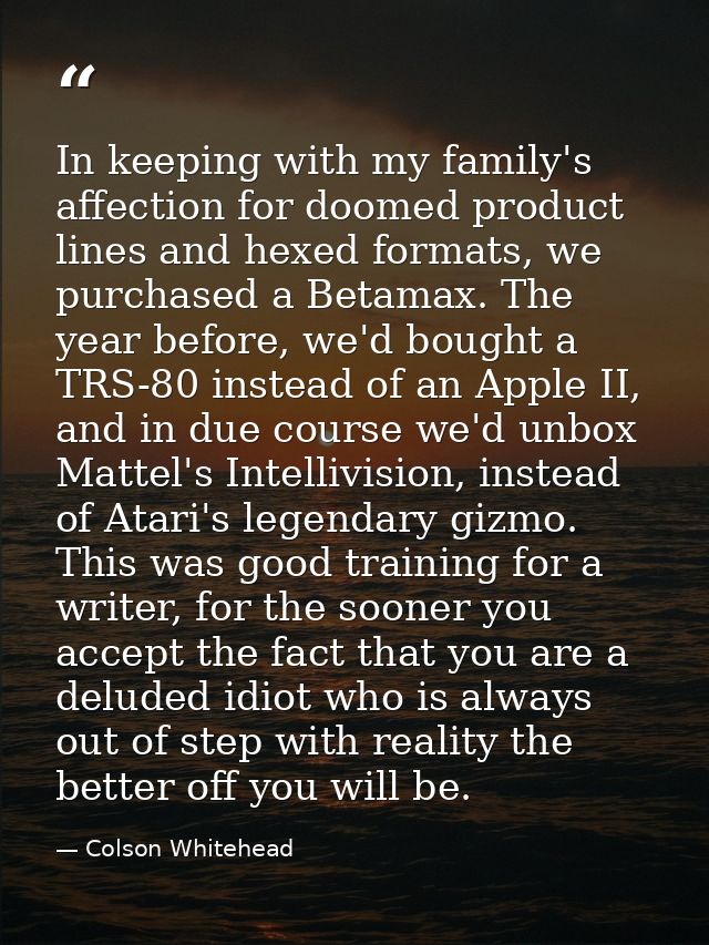 In keeping with my family's affection for doomed product lines and hexed formats, we purchased a Betamax. The year befor — Colson Whitehead