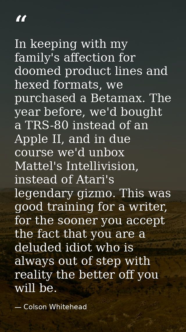 In keeping with my family's affection for doomed product lines and hexed formats, we purchased a Betamax. The year befor — Colson Whitehead