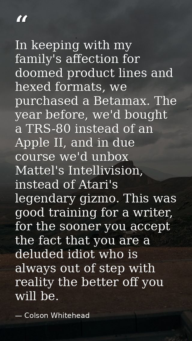 In keeping with my family's affection for doomed product lines and hexed formats, we purchased a Betamax. The year befor — Colson Whitehead
