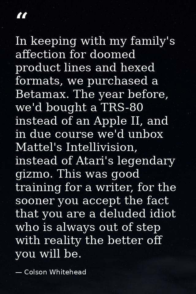 In keeping with my family's affection for doomed product lines and hexed formats, we purchased a Betamax. The year befor — Colson Whitehead