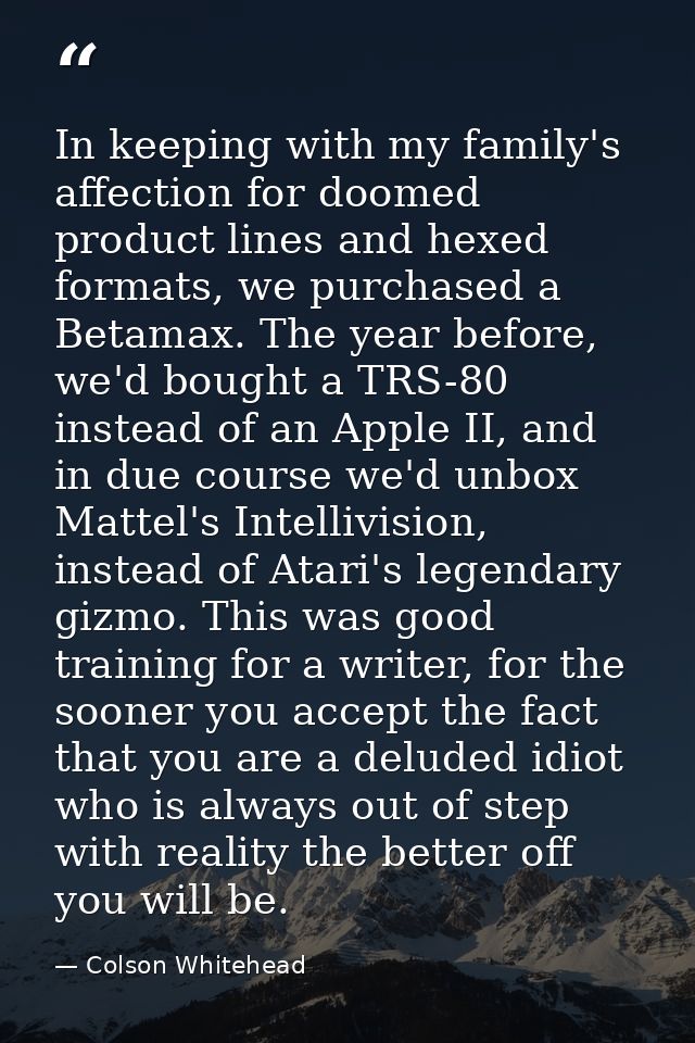 In keeping with my family's affection for doomed product lines and hexed formats, we purchased a Betamax. The year befor — Colson Whitehead
