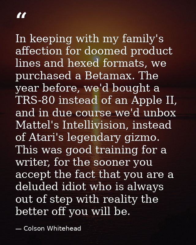 In keeping with my family's affection for doomed product lines and hexed formats, we purchased a Betamax. The year befor — Colson Whitehead