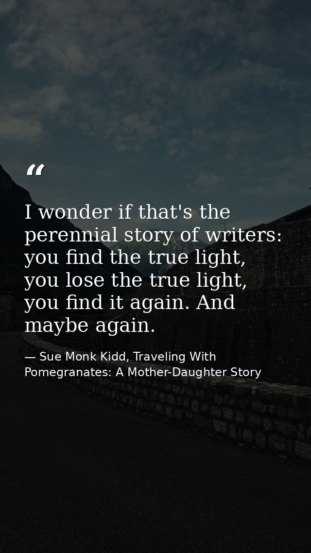 I wonder if that's the perennial story of writers: you find the true light, you lose the true light, you find it again.  — Sue Monk Kidd, Traveling With Pomegranates: A Mother-Daughter Story