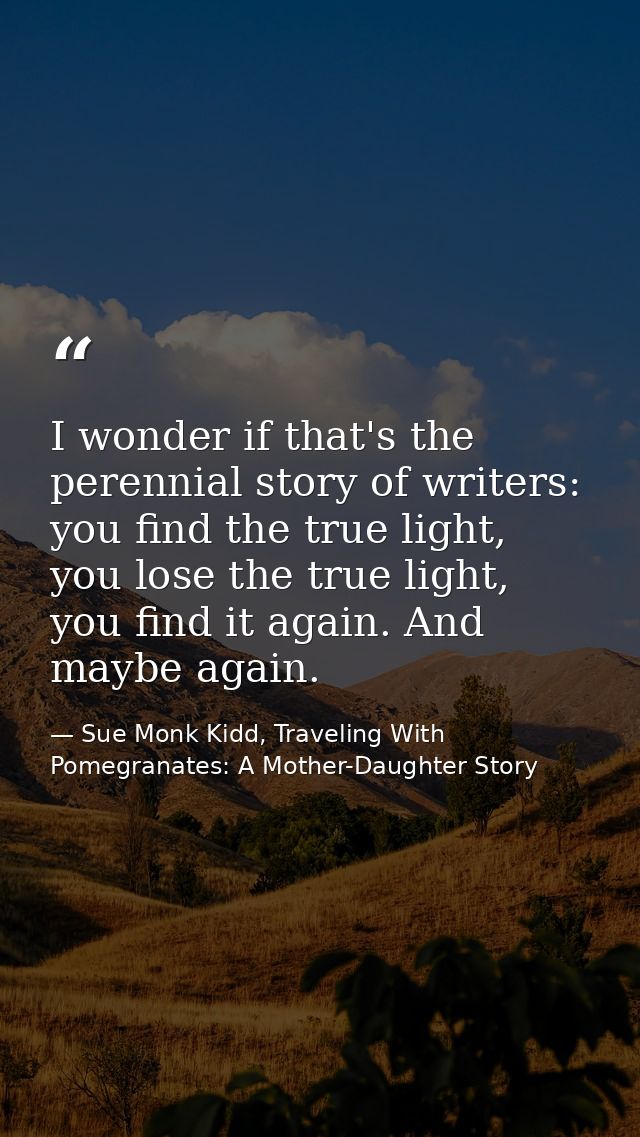I wonder if that's the perennial story of writers: you find the true light, you lose the true light, you find it again.  — Sue Monk Kidd, Traveling With Pomegranates: A Mother-Daughter Story
