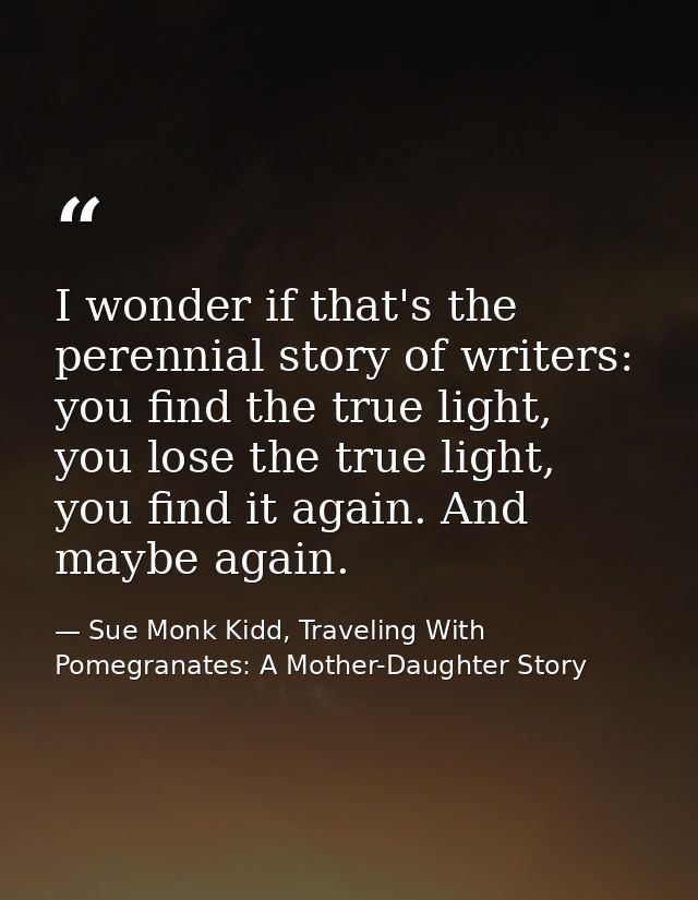 I wonder if that's the perennial story of writers: you find the true light, you lose the true light, you find it again.  — Sue Monk Kidd, Traveling With Pomegranates: A Mother-Daughter Story