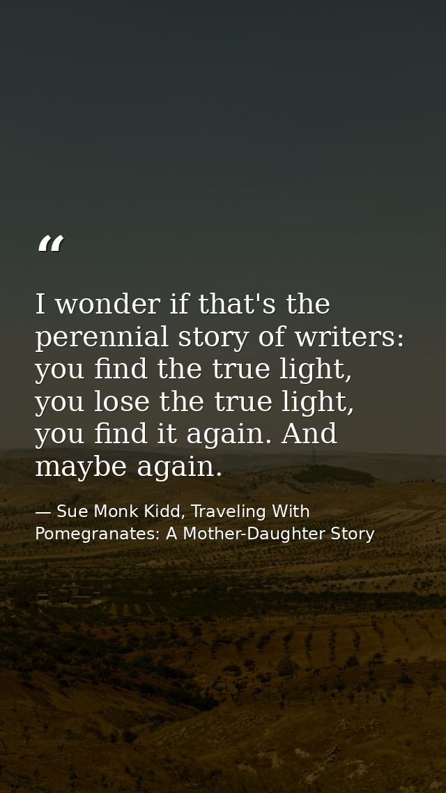 I wonder if that's the perennial story of writers: you find the true light, you lose the true light, you find it again.  — Sue Monk Kidd, Traveling With Pomegranates: A Mother-Daughter Story