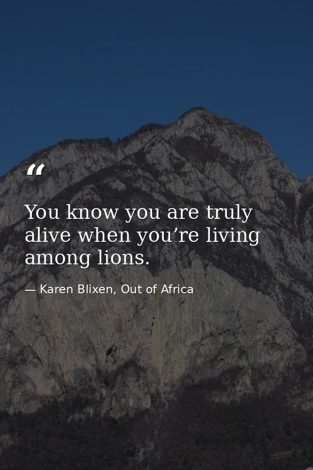 You know you are truly alive when you’re living among lions. — Karen Blixen, Out of Africa