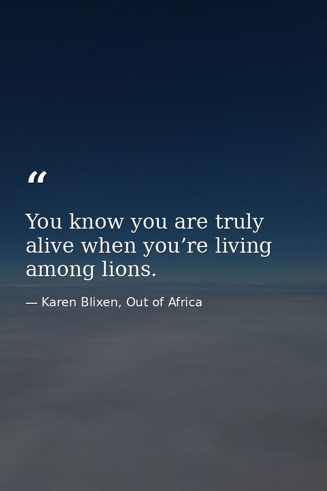 You know you are truly alive when you’re living among lions. — Karen Blixen, Out of Africa