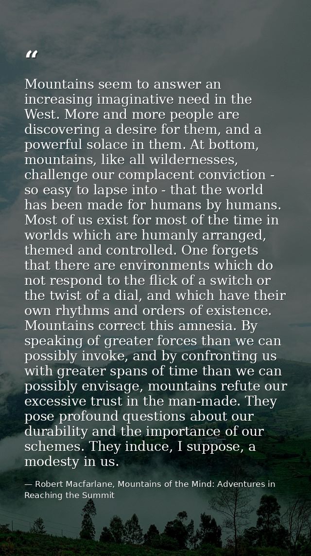 Mountains seem to answer an increasing imaginative need in the West. More and more people are discovering a desire for t — Robert Macfarlane, Mountains of the Mind: Adventures in Reaching the Summit