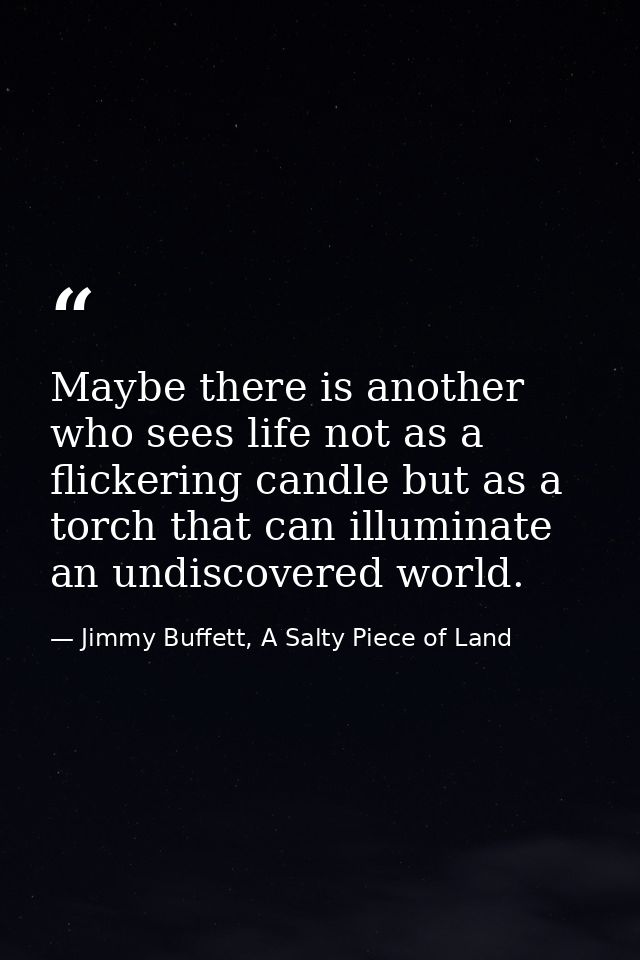 Maybe there is another who sees life not as a flickering candle but as a torch that can illuminate an undiscovered world — Jimmy Buffett, A Salty Piece of Land