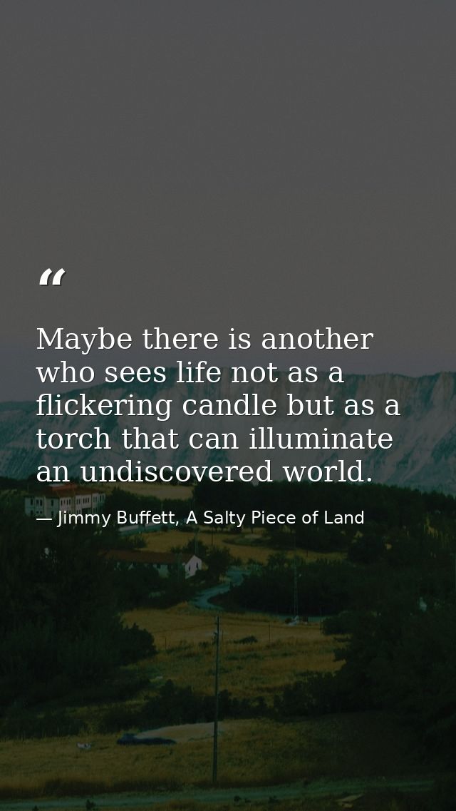 Maybe there is another who sees life not as a flickering candle but as a torch that can illuminate an undiscovered world — Jimmy Buffett, A Salty Piece of Land