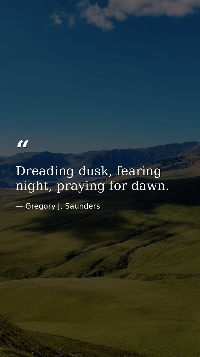 Dreading dusk, fearing night, praying for dawn. — Gregory J. Saunders