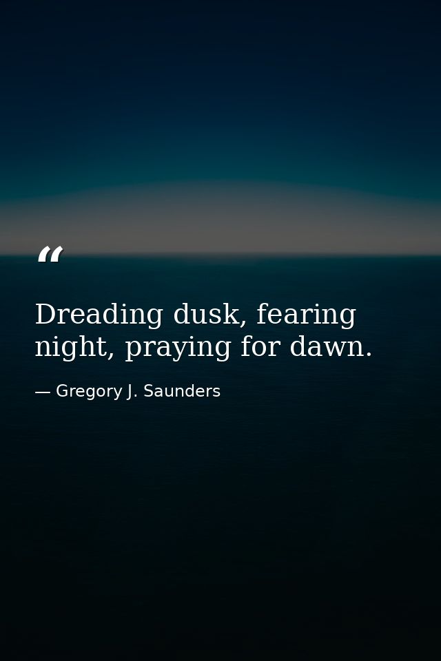 Dreading dusk, fearing night, praying for dawn. — Gregory J. Saunders