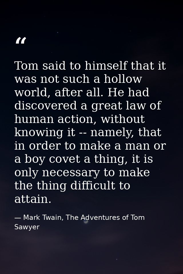 Tom said to himself that it was not such a hollow world, after all. He had discovered a great law of human action, witho — Mark Twain, The Adventures of Tom Sawyer