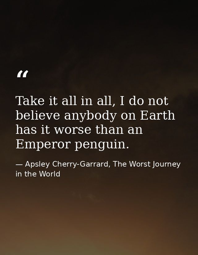 Take it all in all, I do not believe anybody on Earth has it worse than an Emperor penguin. — Apsley Cherry-Garrard, The Worst Journey in the World
