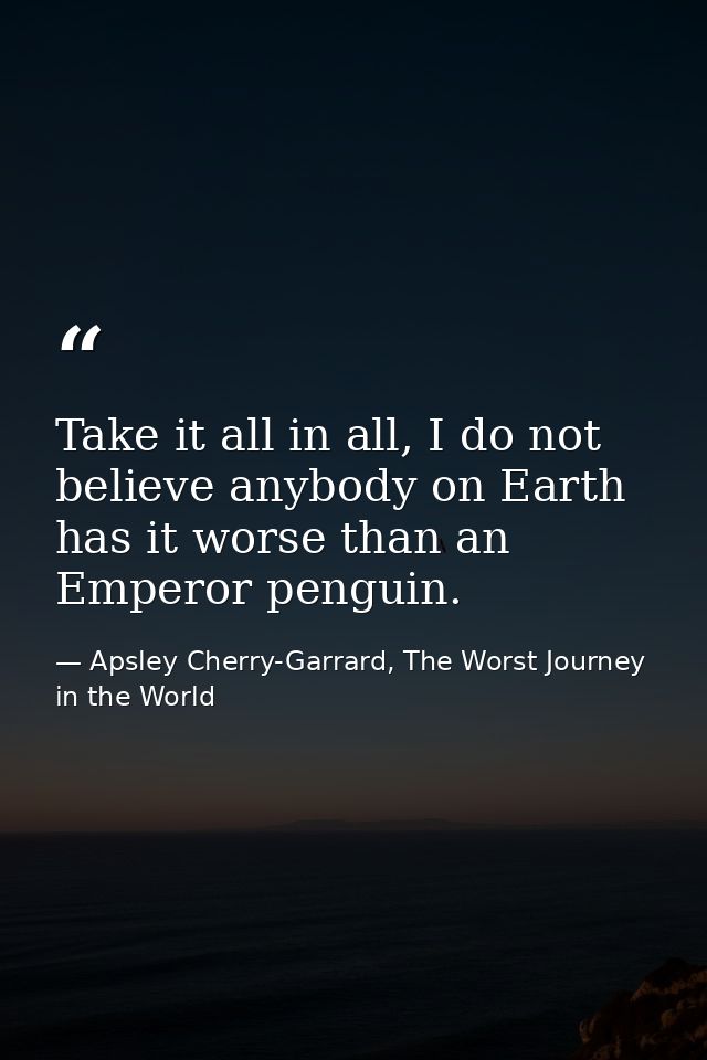 Take it all in all, I do not believe anybody on Earth has it worse than an Emperor penguin. — Apsley Cherry-Garrard, The Worst Journey in the World