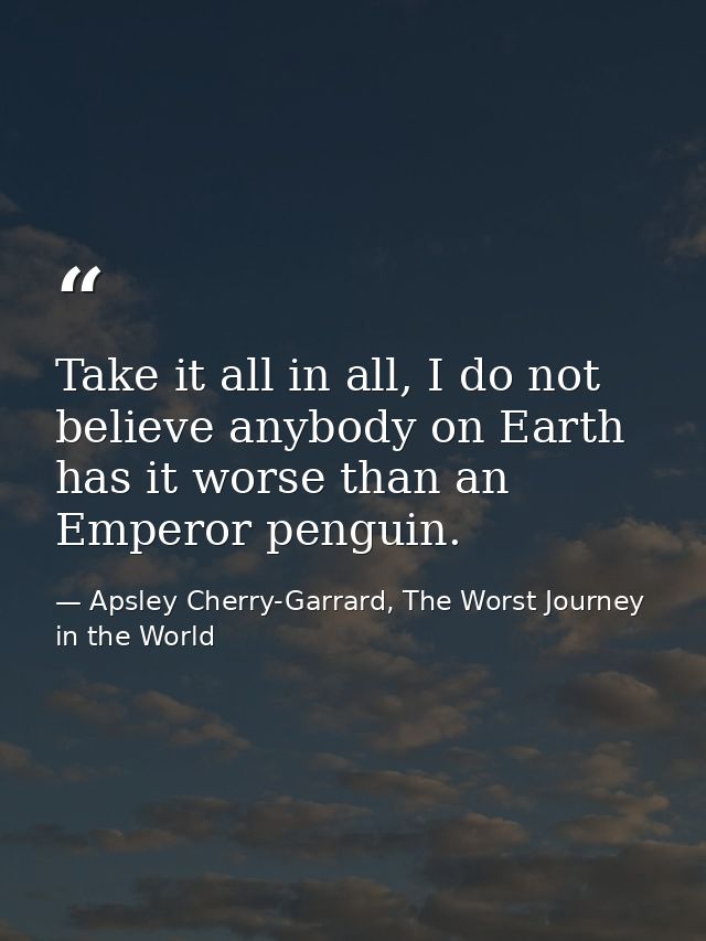Take it all in all, I do not believe anybody on Earth has it worse than an Emperor penguin. — Apsley Cherry-Garrard, The Worst Journey in the World