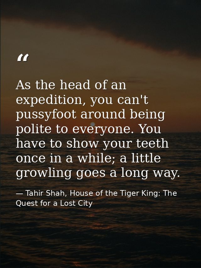 As the head of an expedition, you can't pussyfoot around being polite to everyone. You have to show your teeth once in a — Tahir Shah, House of the Tiger King: The Quest for a Lost City