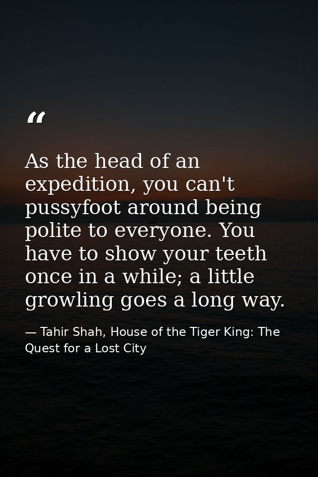 As the head of an expedition, you can't pussyfoot around being polite to everyone. You have to show your teeth once in a — Tahir Shah, House of the Tiger King: The Quest for a Lost City