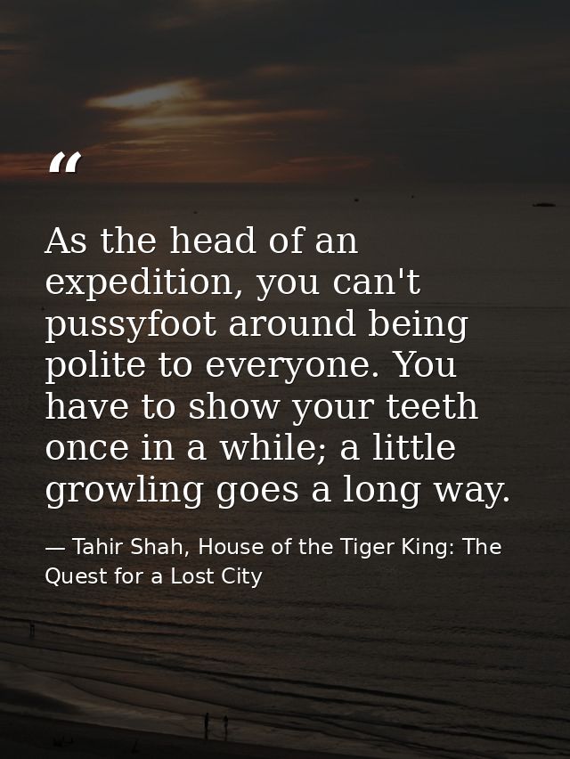 As the head of an expedition, you can't pussyfoot around being polite to everyone. You have to show your teeth once in a — Tahir Shah, House of the Tiger King: The Quest for a Lost City