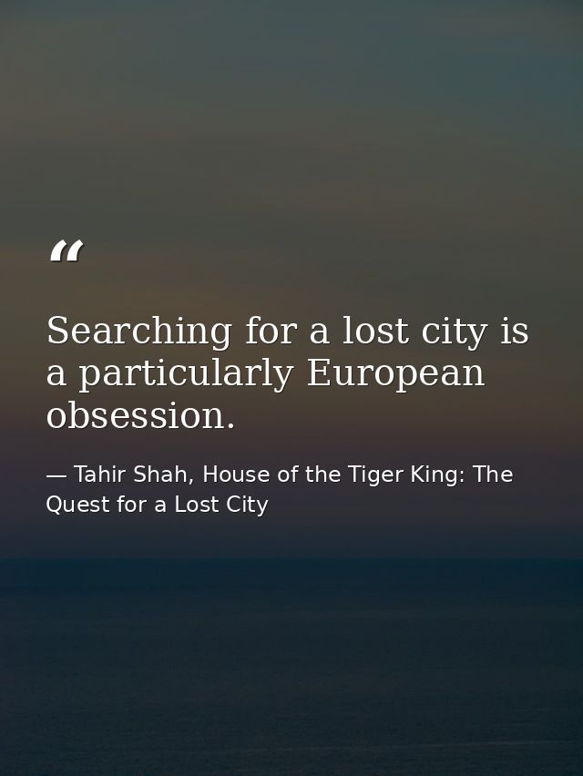 Searching for a lost city is a particularly European obsession. — Tahir Shah, House of the Tiger King: The Quest for a Lost City