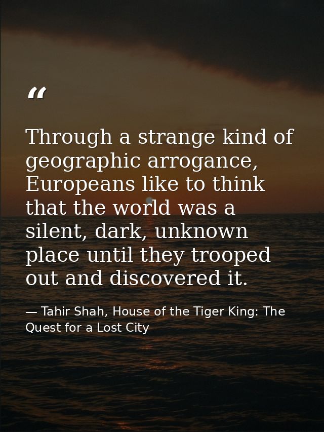 Through a strange kind of geographic arrogance, Europeans like to think that the world was a silent, dark, unknown place — Tahir Shah, House of the Tiger King: The Quest for a Lost City