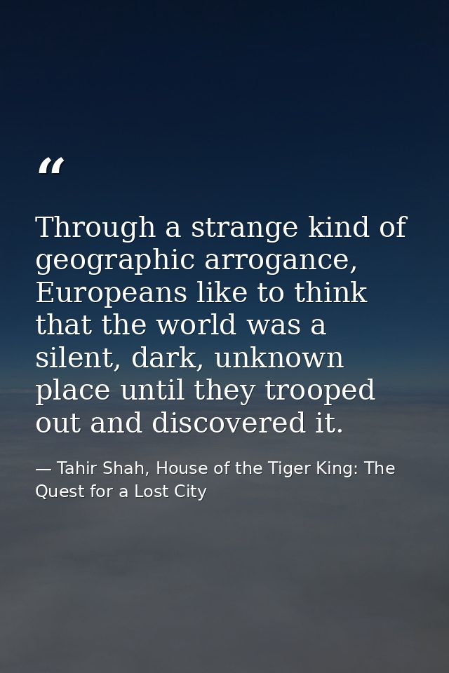 Through a strange kind of geographic arrogance, Europeans like to think that the world was a silent, dark, unknown place — Tahir Shah, House of the Tiger King: The Quest for a Lost City