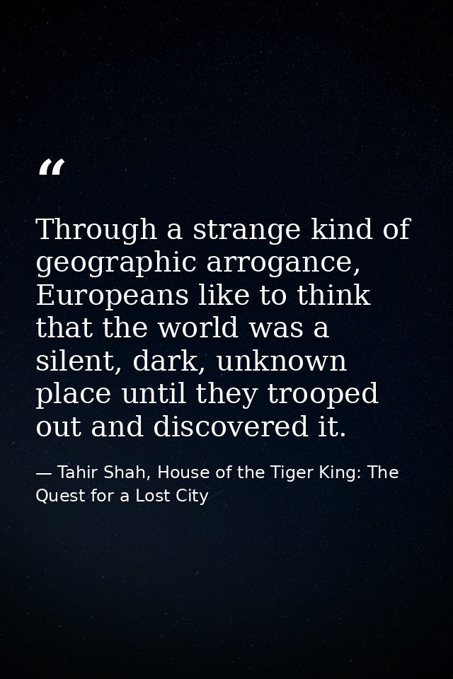 Through a strange kind of geographic arrogance, Europeans like to think that the world was a silent, dark, unknown place — Tahir Shah, House of the Tiger King: The Quest for a Lost City