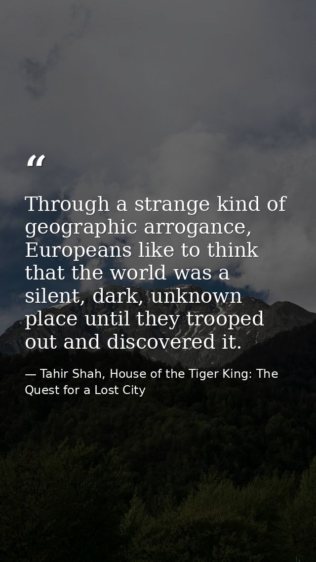 Through a strange kind of geographic arrogance, Europeans like to think that the world was a silent, dark, unknown place — Tahir Shah, House of the Tiger King: The Quest for a Lost City