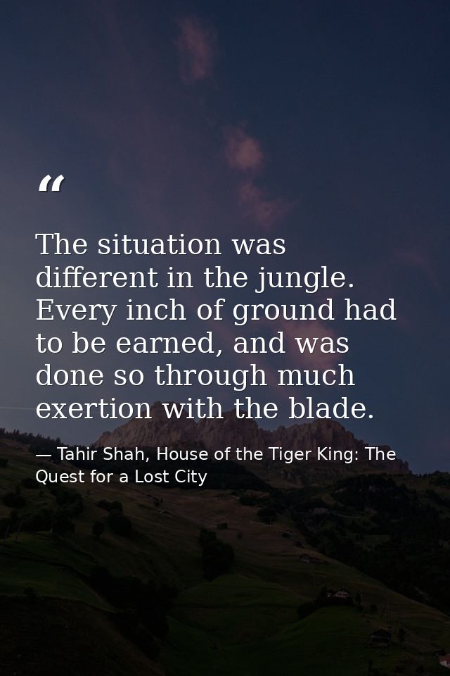 The situation was different in the jungle. Every inch of ground had to be earned, and was done so through much exertion  — Tahir Shah, House of the Tiger King: The Quest for a Lost City