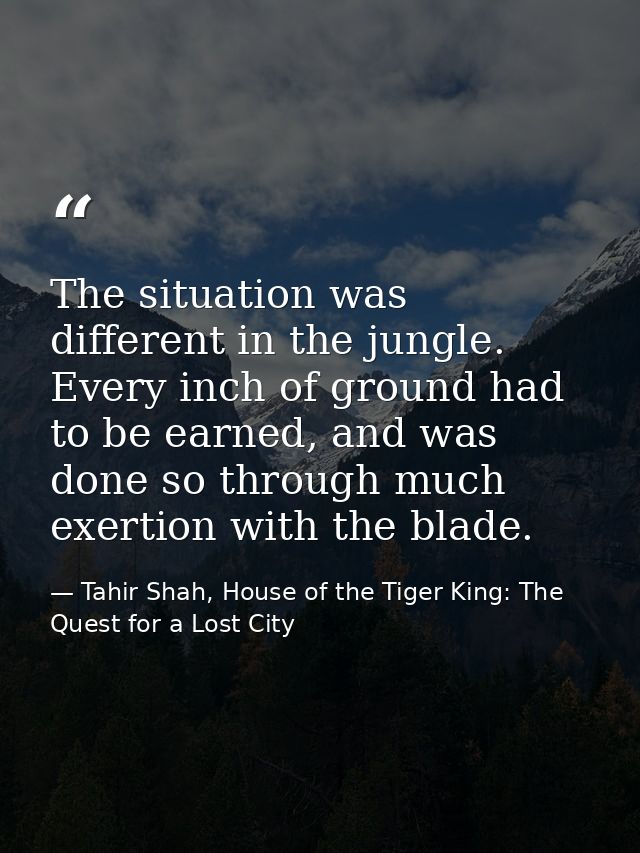 The situation was different in the jungle. Every inch of ground had to be earned, and was done so through much exertion  — Tahir Shah, House of the Tiger King: The Quest for a Lost City