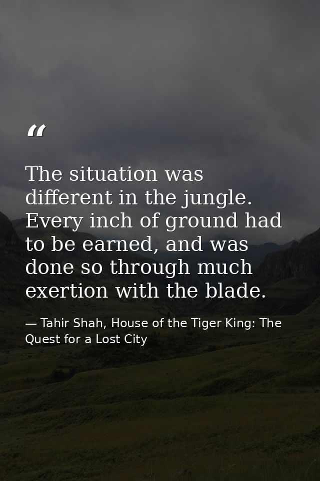 The situation was different in the jungle. Every inch of ground had to be earned, and was done so through much exertion  — Tahir Shah, House of the Tiger King: The Quest for a Lost City