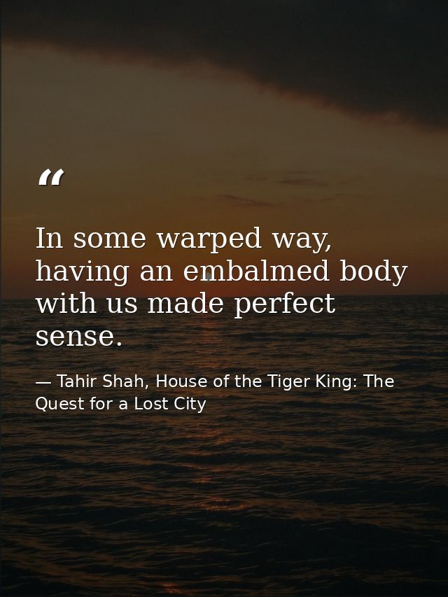 In some warped way, having an embalmed body with us made perfect sense. — Tahir Shah, House of the Tiger King: The Quest for a Lost City
