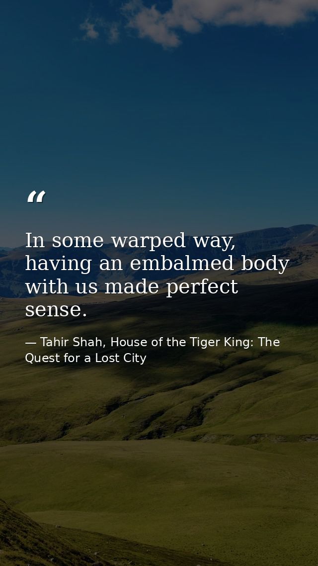 In some warped way, having an embalmed body with us made perfect sense. — Tahir Shah, House of the Tiger King: The Quest for a Lost City