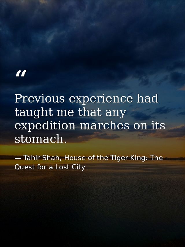 Previous experience had taught me that any expedition marches on its stomach. — Tahir Shah, House of the Tiger King: The Quest for a Lost City