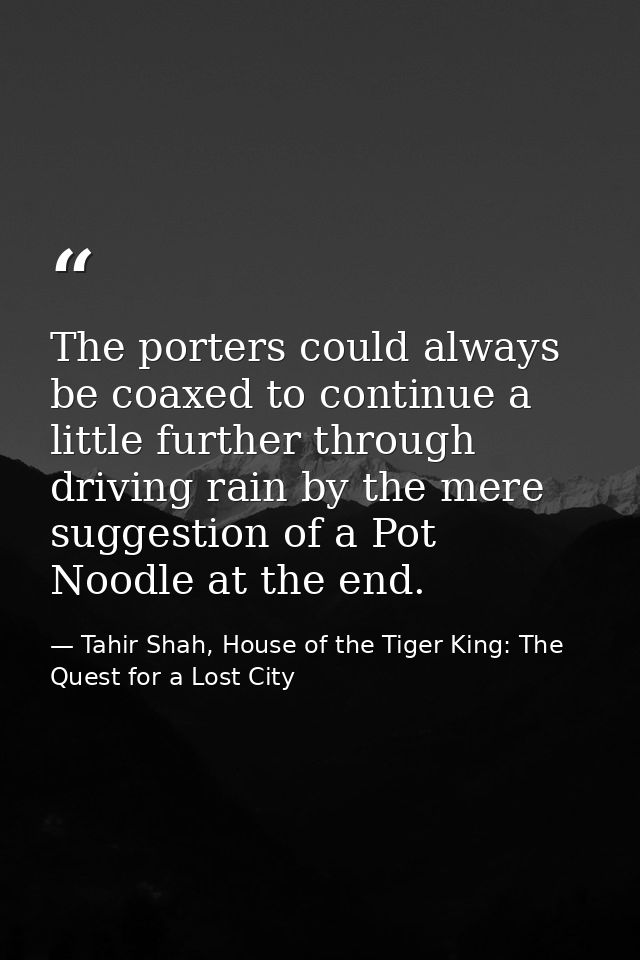 The porters could always be coaxed to continue a little further through driving rain by the mere suggestion of a Pot Noo — Tahir Shah, House of the Tiger King: The Quest for a Lost City