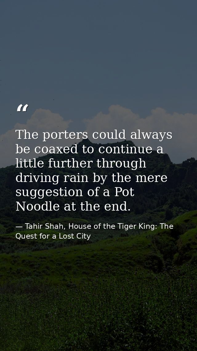 The porters could always be coaxed to continue a little further through driving rain by the mere suggestion of a Pot Noo — Tahir Shah, House of the Tiger King: The Quest for a Lost City