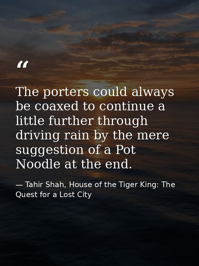 The porters could always be coaxed to continue a little further through driving rain by the mere suggestion of a Pot Noo — Tahir Shah, House of the Tiger King: The Quest for a Lost City