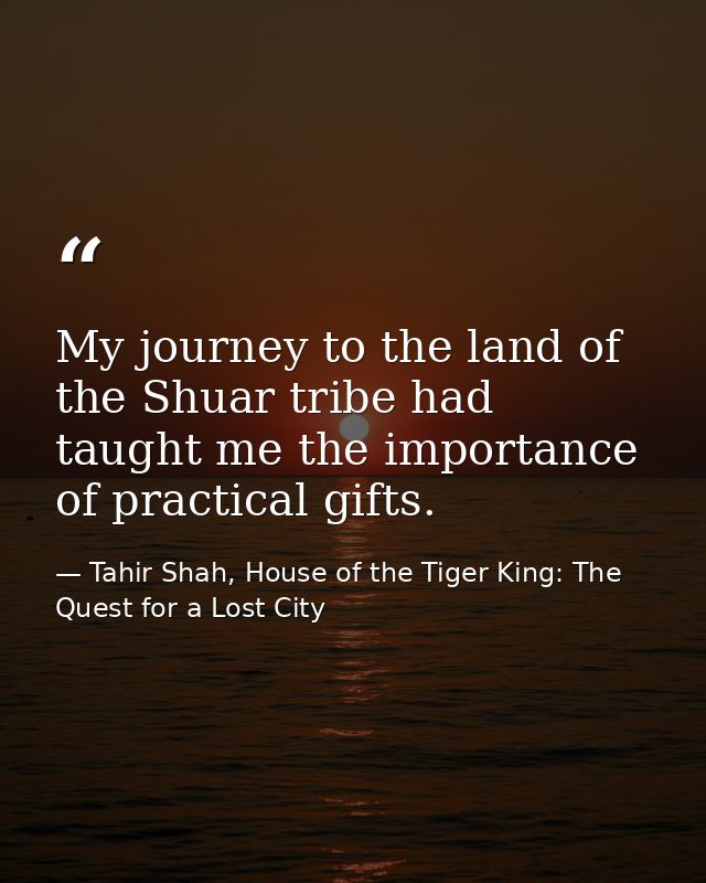 My journey to the land of the Shuar tribe had taught me the importance of practical gifts. — Tahir Shah, House of the Tiger King: The Quest for a Lost City