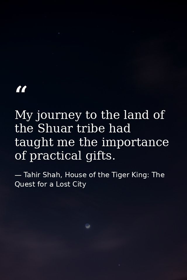 My journey to the land of the Shuar tribe had taught me the importance of practical gifts. — Tahir Shah, House of the Tiger King: The Quest for a Lost City